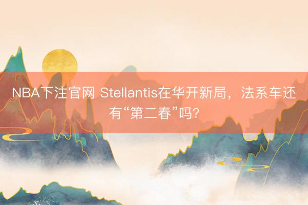NBA下注官网 Stellantis在华开新局，法系车还有“第二春”吗？