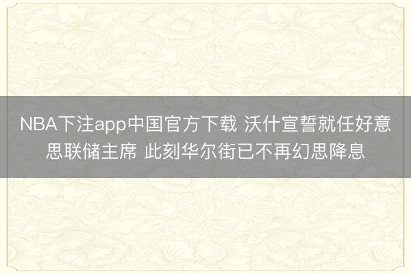 NBA下注app中国官方下载 沃什宣誓就任好意思联储主席 此刻华尔街已不再幻思降息