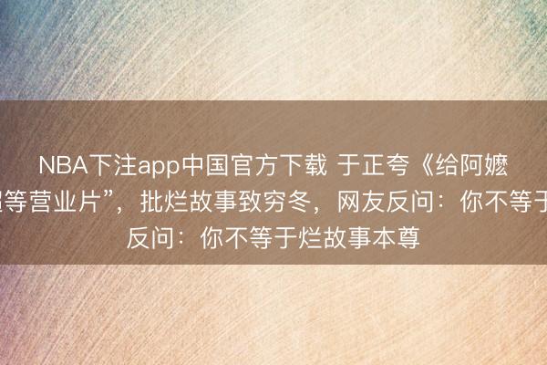 NBA下注app中国官方下载 于正夸《给阿嬷的情书》“超等营业片”，批烂故事致穷冬，网友反问：你不等于烂故事本尊