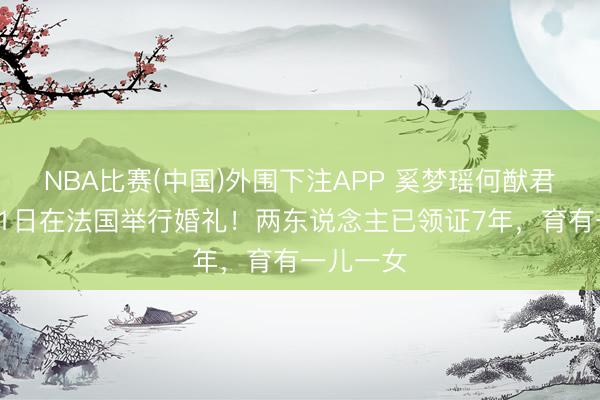 NBA比赛(中国)外围下注APP 奚梦瑶何猷君将于6月1日在法国举行婚礼!两东说念主已领证7年,育有一儿一女