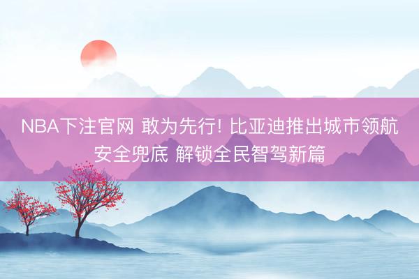 NBA下注官网 敢为先行! 比亚迪推出城市领航安全兜底 解锁全民智驾新篇