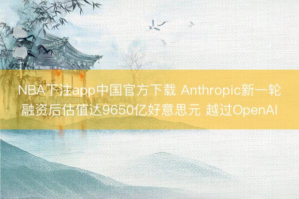 NBA下注app中国官方下载 Anthropic新一轮融资后估值达9650亿好意思元 越过OpenAI