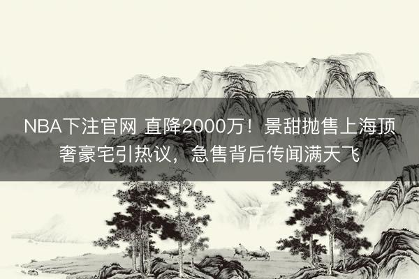 NBA下注官网 直降2000万！景甜抛售上海顶奢豪宅引热议，急售背后传闻满天飞