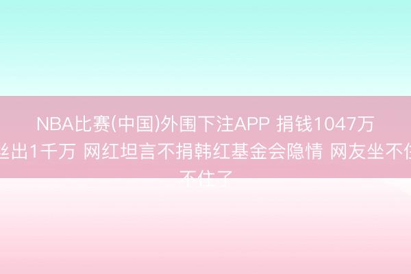 NBA比赛(中国)外围下注APP 捐钱1047万粉丝出1千万 网红坦言不捐韩红基金会隐情 网友坐不住了
