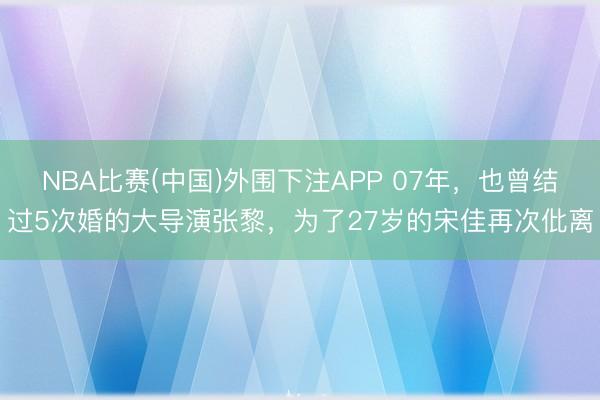 NBA比赛(中国)外围下注APP 07年,也曾结过5次婚的大导演张黎,为了27岁的宋佳再次仳离