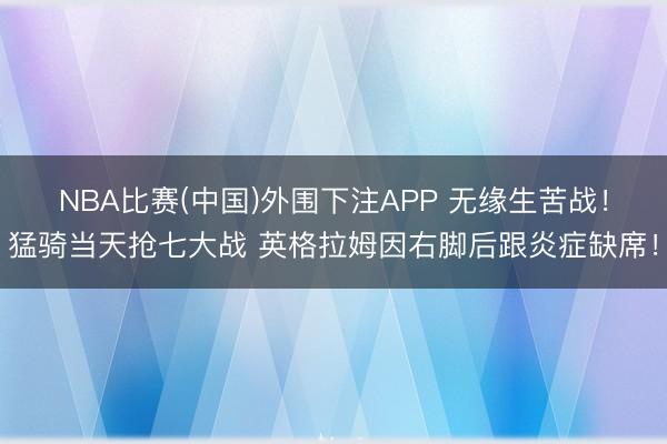 NBA比赛(中国)外围下注APP 无缘生苦战!猛骑当天抢七大战 英格拉姆因右脚后跟炎症缺席!