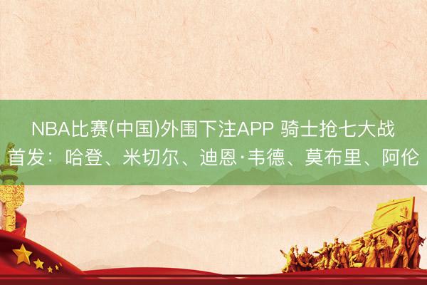 NBA比赛(中国)外围下注APP 骑士抢七大战首发：哈登、米切尔、迪恩·韦德、莫布里、阿伦