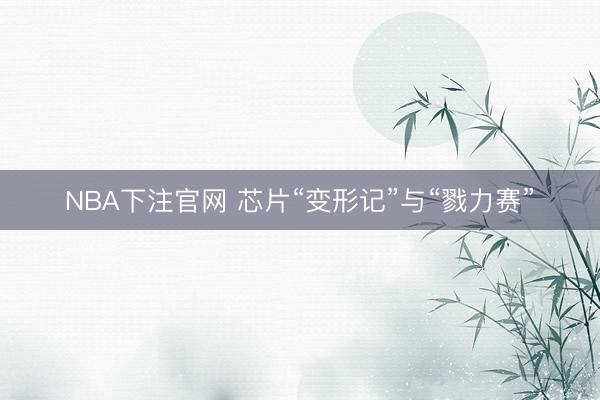 NBA下注官网 芯片“变形记”与“戮力赛”