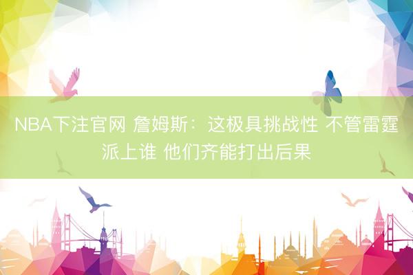 NBA下注官网 詹姆斯:这极具挑战性 不管雷霆派上谁 他们齐能打出后果