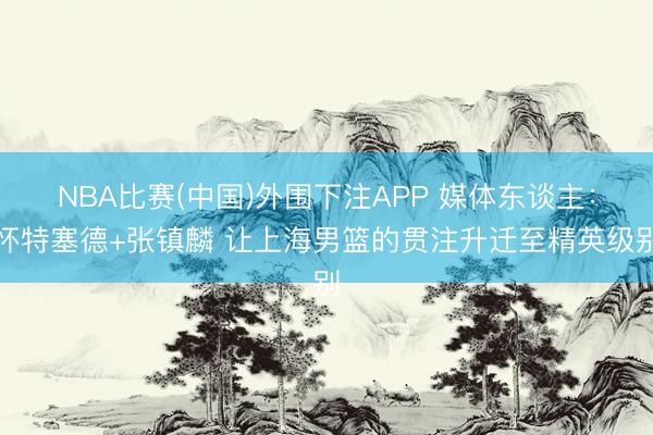 NBA比赛(中国)外围下注APP 媒体东谈主：怀特塞德+张镇麟 让上海男篮的贯注升迁至精英级别