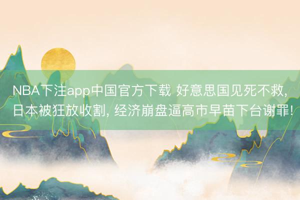 NBA下注app中国官方下载 好意思国见死不救， 日本被狂放收割， 经济崩盘逼高市早苗下台谢罪!