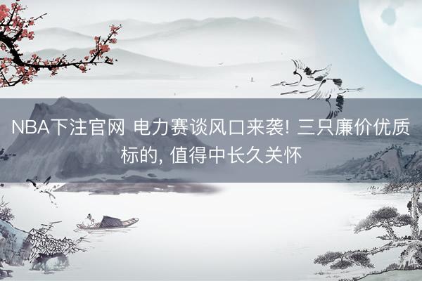 NBA下注官网 电力赛谈风口来袭! 三只廉价优质标的， 值得中长久关怀