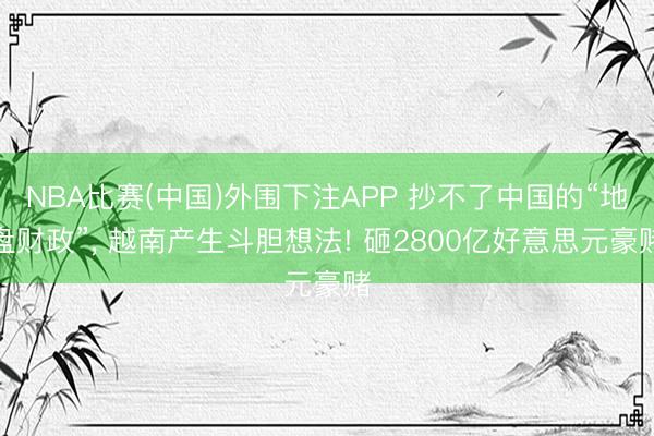 NBA比赛(中国)外围下注APP 抄不了中国的“地盘财政”, 越南产生斗胆想法! 砸2800亿好意思元豪赌