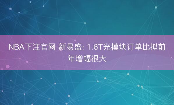 NBA下注官网 新易盛: 1.6T光模块订单比拟前年增幅很大