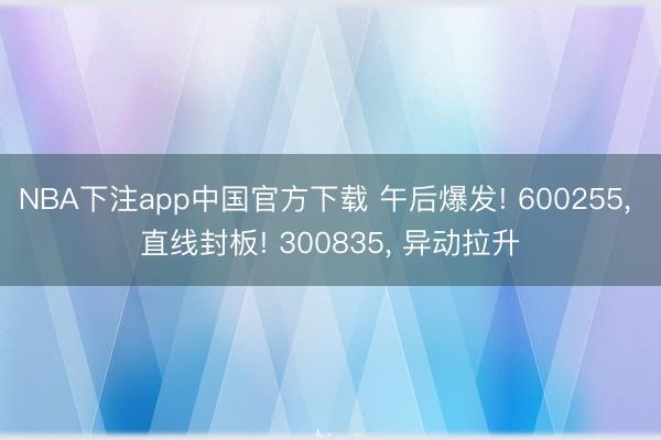 NBA下注app中国官方下载 午后爆发! 600255, 直线封板! 300835, 异动拉升