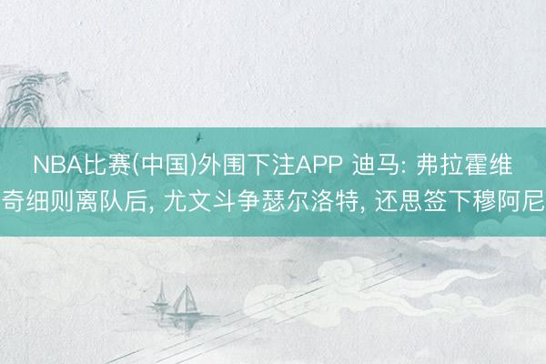 NBA比赛(中国)外围下注APP 迪马: 弗拉霍维奇细则离队后, 尤文斗争瑟尔洛特, 还思签下穆阿尼