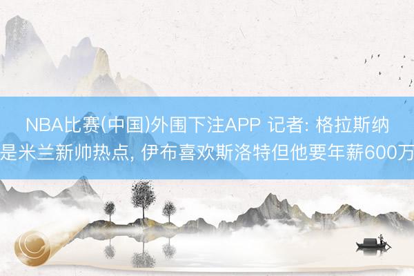 NBA比赛(中国)外围下注APP 记者: 格拉斯纳是米兰新帅热点， 伊布喜欢斯洛特但他要年薪600万