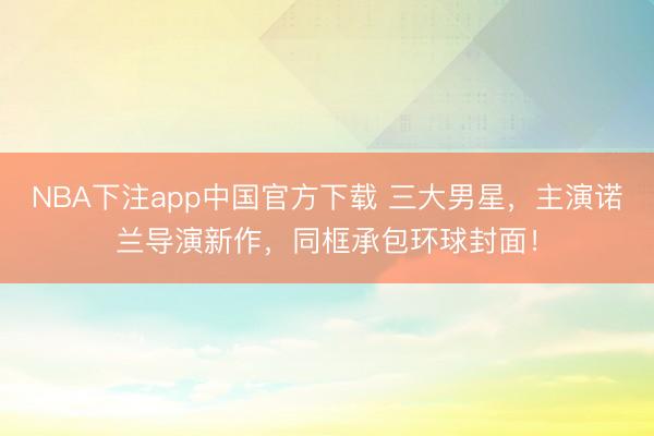 NBA下注app中国官方下载 三大男星,主演诺兰导演新作,同框承包环球封面!