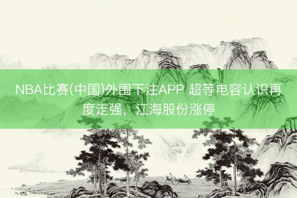 NBA比赛(中国)外围下注APP 超等电容认识再度走强，江海股份涨停