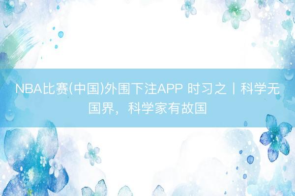 NBA比赛(中国)外围下注APP 时习之丨科学无国界,科学家有故国