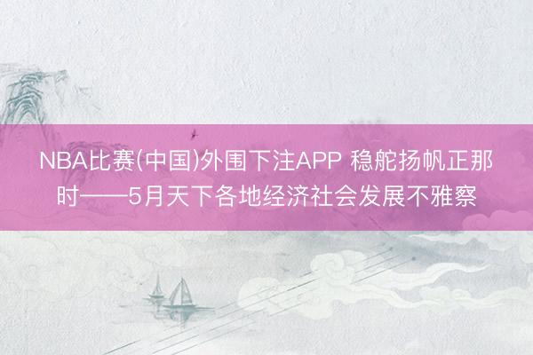 NBA比赛(中国)外围下注APP 稳舵扬帆正那时——5月天下各地经济社会发展不雅察