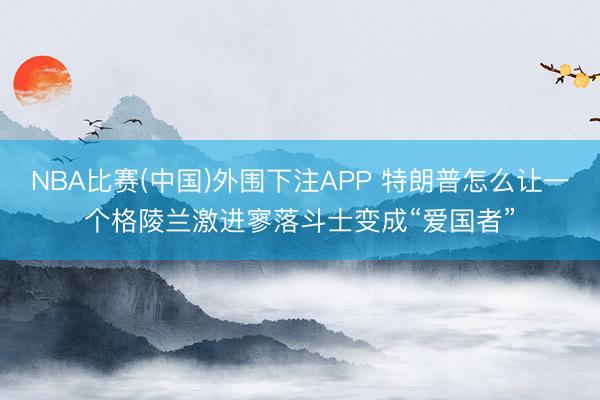NBA比赛(中国)外围下注APP 特朗普怎么让一个格陵兰激进寥落斗士变成“爱国者”