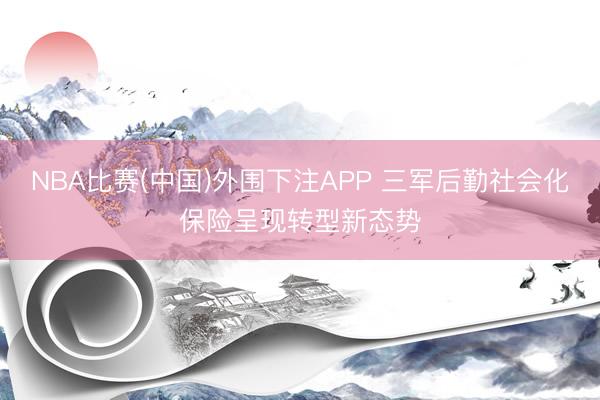NBA比赛(中国)外围下注APP 三军后勤社会化保险呈现转型新态势
