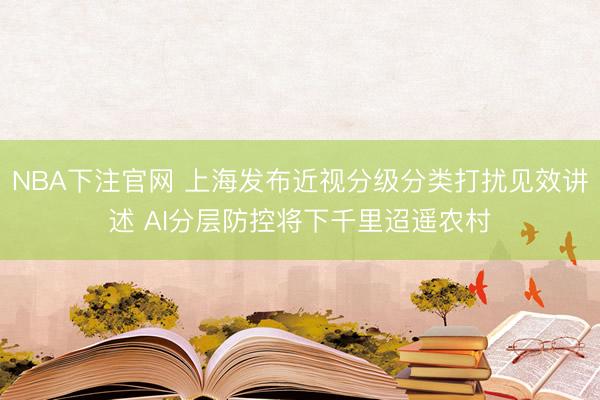 NBA下注官网 上海发布近视分级分类打扰见效讲述 AI分层防控将下千里迢遥农村