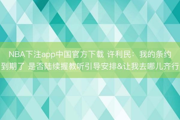 NBA下注app中国官方下载 许利民:我的条约到期了 是否陆续握教听引导安排&让我去哪儿齐行