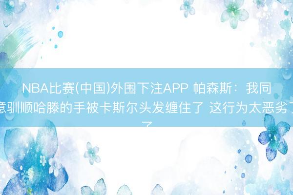 NBA比赛(中国)外围下注APP 帕森斯：我同意驯顺哈滕的手被卡斯尔头发缠住了 这行为太恶劣了