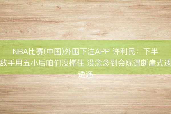 NBA比赛(中国)外围下注APP 许利民：下半场敌手用五小后咱们没撑住 没念念到会际遇断崖式逶迤