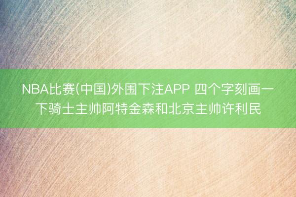 NBA比赛(中国)外围下注APP 四个字刻画一下骑士主帅阿特金森和北京主帅许利民