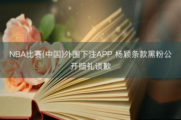 NBA比赛(中国)外围下注APP 杨颖条款黑粉公开赔礼谈歉