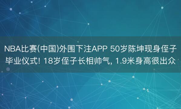 NBA比赛(中国)外围下注APP 50岁陈坤现身侄子毕业仪式! 18岁侄子长相帅气， 1.9米身高很出众