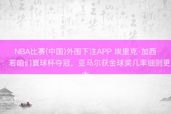 NBA比赛(中国)外围下注APP 埃里克·加西亚：若咱们寰球杯夺冠，亚马尔获金球奖几率细则更大