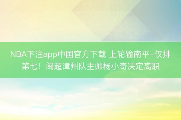 NBA下注app中国官方下载 上轮输南平+仅排第七！闽超漳州队主帅杨小奇决定离职
