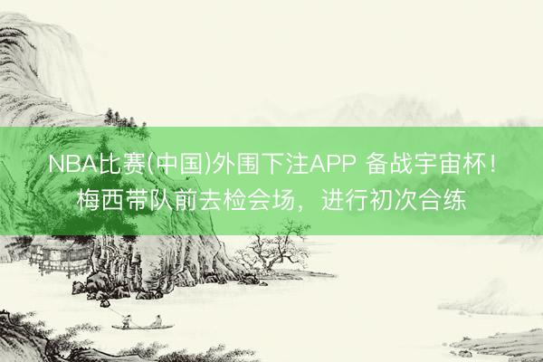 NBA比赛(中国)外围下注APP 备战宇宙杯!梅西带队前去检会场,进行初次合练