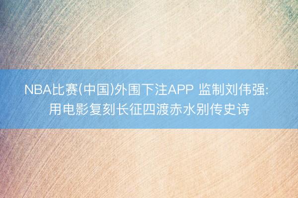 NBA比赛(中国)外围下注APP 监制刘伟强: 用电影复刻长征四渡赤水别传史诗