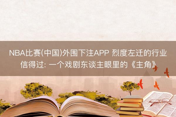 NBA比赛(中国)外围下注APP 烈度左迁的行业信得过: 一个戏剧东谈主眼里的《主角》