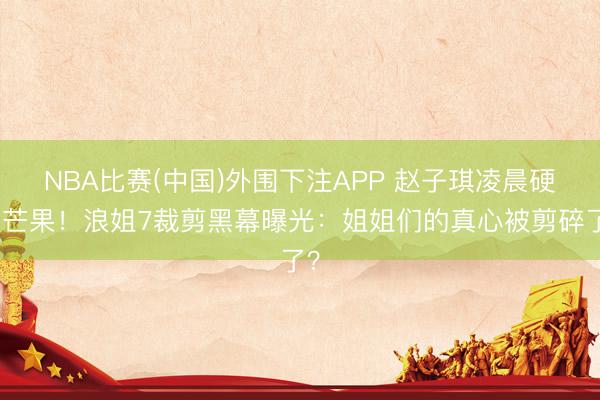 NBA比赛(中国)外围下注APP 赵子琪凌晨硬刚芒果！浪姐7裁剪黑幕曝光：姐姐们的真心被剪碎了？