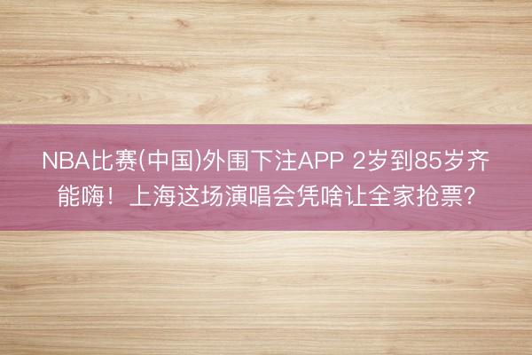 NBA比赛(中国)外围下注APP 2岁到85岁齐能嗨！上海这场演唱会凭啥让全家抢票？