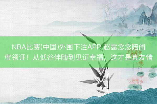 NBA比赛(中国)外围下注APP 赵露念念陪闺蜜领证！从低谷伴随到见证幸福，这才是真友情