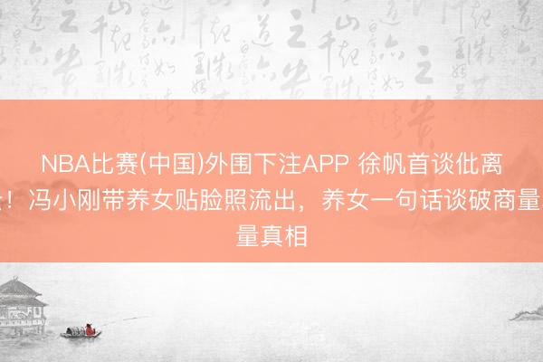 NBA比赛(中国)外围下注APP 徐帆首谈仳离风云！冯小刚带养女贴脸照流出，养女一句话谈破商量真相