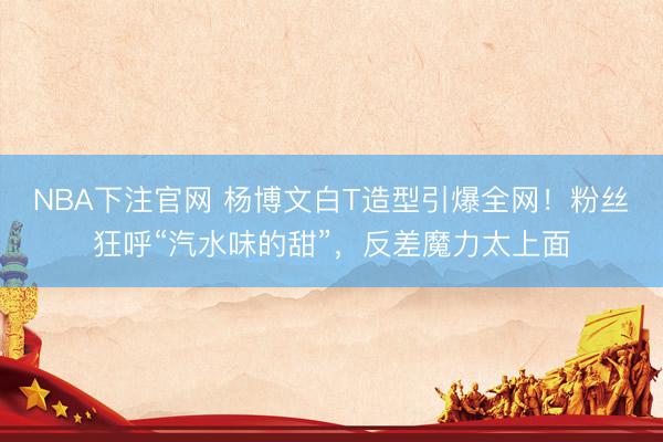 NBA下注官网 杨博文白T造型引爆全网!粉丝狂呼“汽水味的甜”,反差魔力太上面