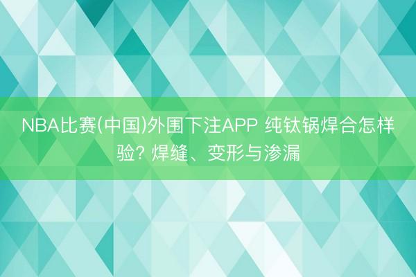 NBA比赛(中国)外围下注APP 纯钛锅焊合怎样验? 焊缝、变形与渗漏