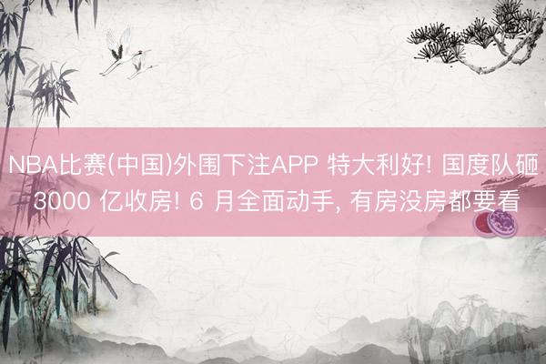 NBA比赛(中国)外围下注APP 特大利好! 国度队砸 3000 亿收房! 6 月全面动手， 有房没房都要看