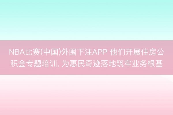 NBA比赛(中国)外围下注APP 他们开展住房公积金专题培训， 为惠民奇迹落地筑牢业务根基