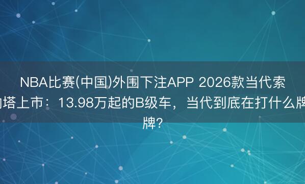 NBA比赛(中国)外围下注APP 2026款当代索纳塔上市:13.98万起的B级车,当代到底在打什么牌?