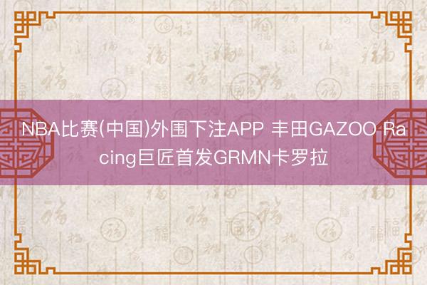 NBA比赛(中国)外围下注APP 丰田GAZOO Racing巨匠首发GRMN卡罗拉