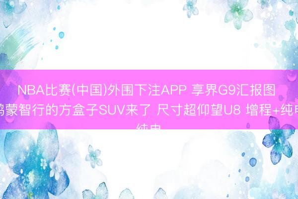 NBA比赛(中国)外围下注APP 享界G9汇报图 鸿蒙智行的方盒子SUV来了 尺寸超仰望U8 增程+纯电